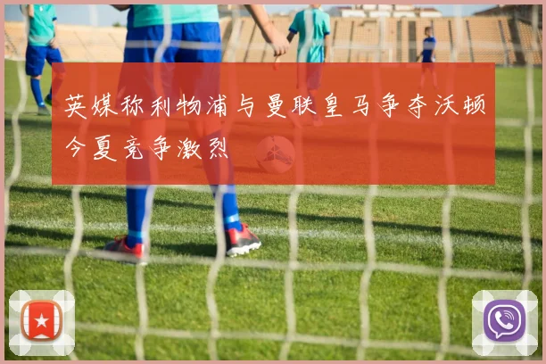英媒称利物浦与曼联皇马争夺沃顿今夏竞争激烈