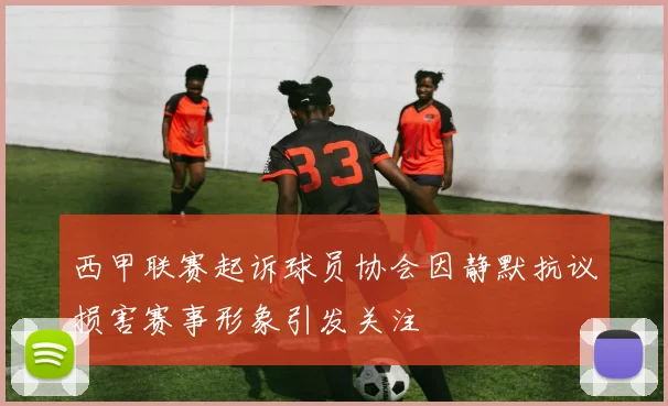 西甲联赛起诉球员协会因静默抗议损害赛事形象引发关注