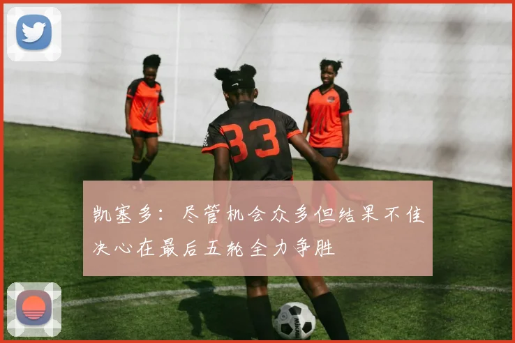 凯塞多：尽管机会众多但结果不佳决心在最后五轮全力争胜