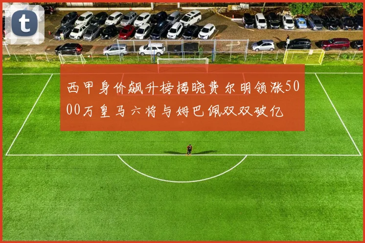西甲身价飙升榜揭晓费尔明领涨5000万皇马六将与姆巴佩双双破亿