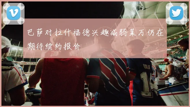 巴萨对拉什福德兴趣减弱莱万仍在期待续约报价