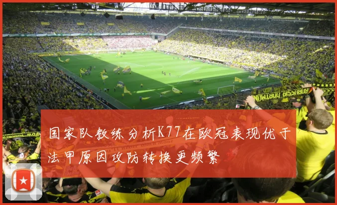 国家队教练分析K77在欧冠表现优于法甲原因攻防转换更频繁