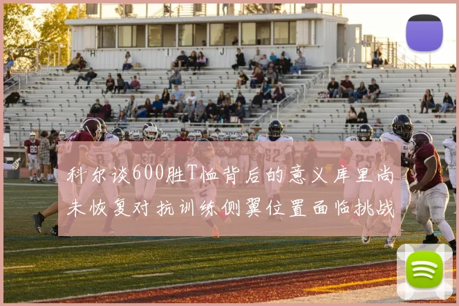 科尔谈600胜T恤背后的意义库里尚未恢复对抗训练侧翼位置面临挑战
