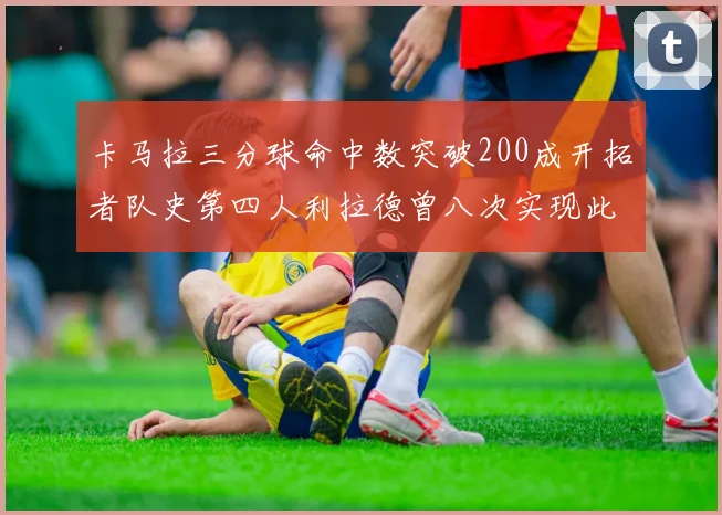 卡马拉三分球命中数突破200成开拓者队史第四人利拉德曾八次实现此成就