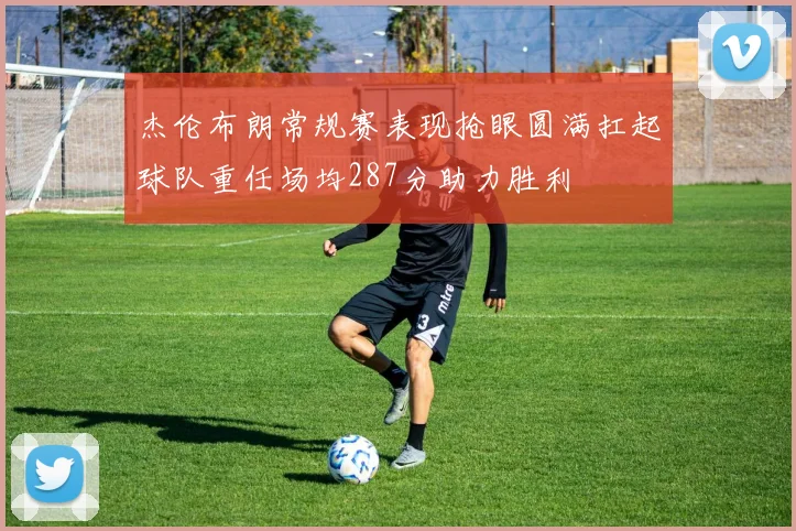 杰伦布朗常规赛表现抢眼圆满扛起球队重任场均287分助力胜利