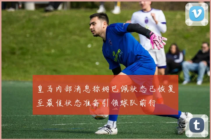 皇马内部消息称姆巴佩状态已恢复至最佳状态准备引领球队前行