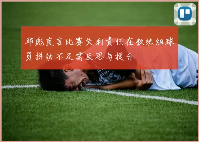 邱彪直言比赛失利责任在教练组球员拼劲不足需反思与提升