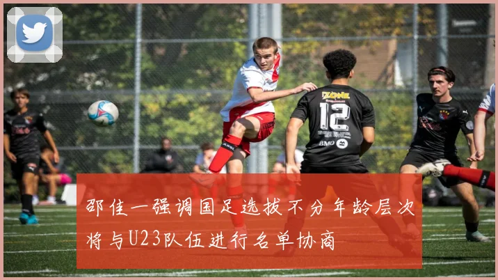 邵佳一强调国足选拔不分年龄层次将与U23队伍进行名单协商