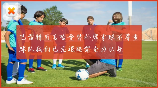 巴雷特直言哈登替补席拿球不尊重球队我们已无退路需全力以赴