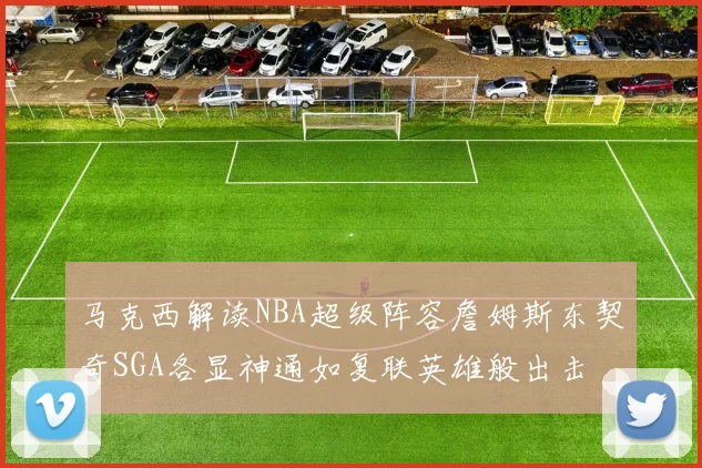 马克西解读NBA超级阵容詹姆斯东契奇SGA各显神通如复联英雄般出击